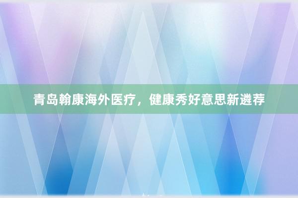 青岛翰康海外医疗，健康秀好意思新遴荐